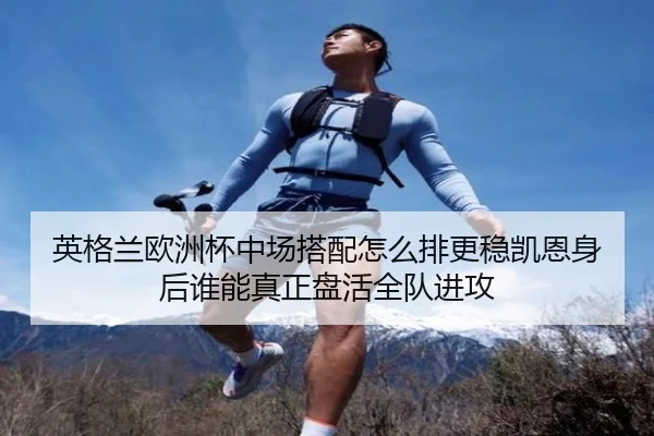 英格兰欧洲杯中场搭配怎么排更稳凯恩身后谁能真正盘活全队进攻